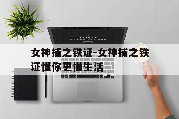 女神捕之铁证-女神捕之铁证懂你更懂生活